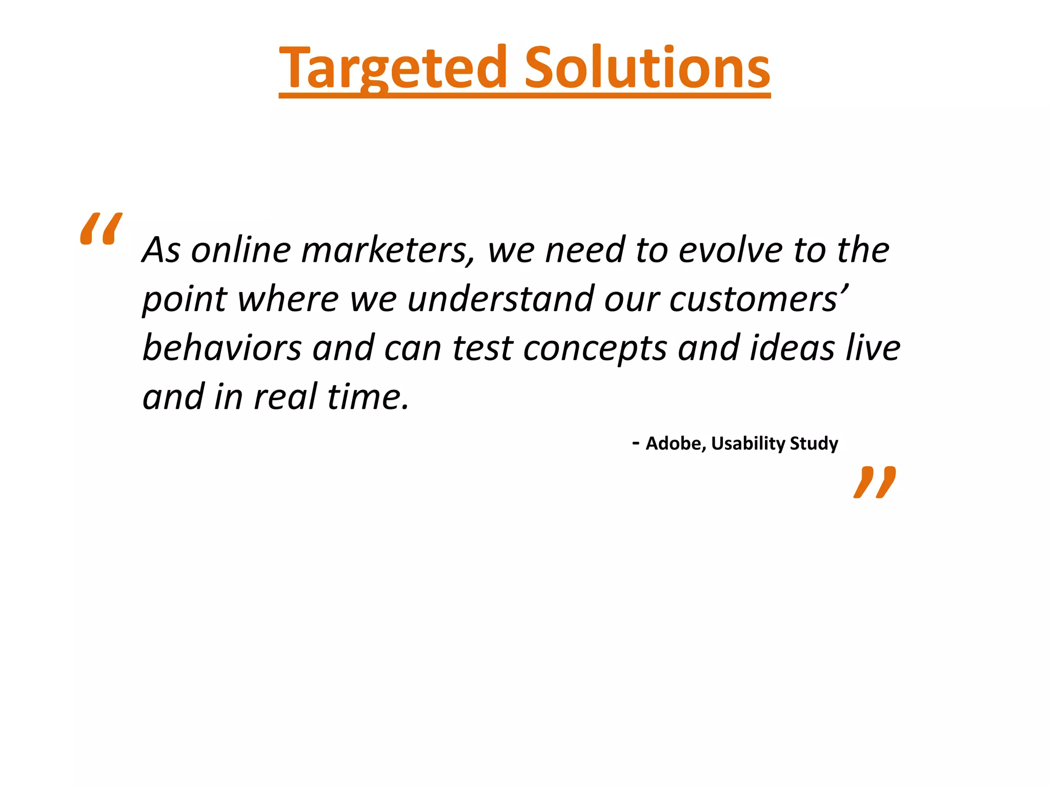 Targeted Solutions


“   As online marketers, we need to evolve to the
    point where we understand our customers’
    behaviors and can test concepts and ideas live
    and in real time.
                                 - Adobe, Usability Study


                                                            ”
 