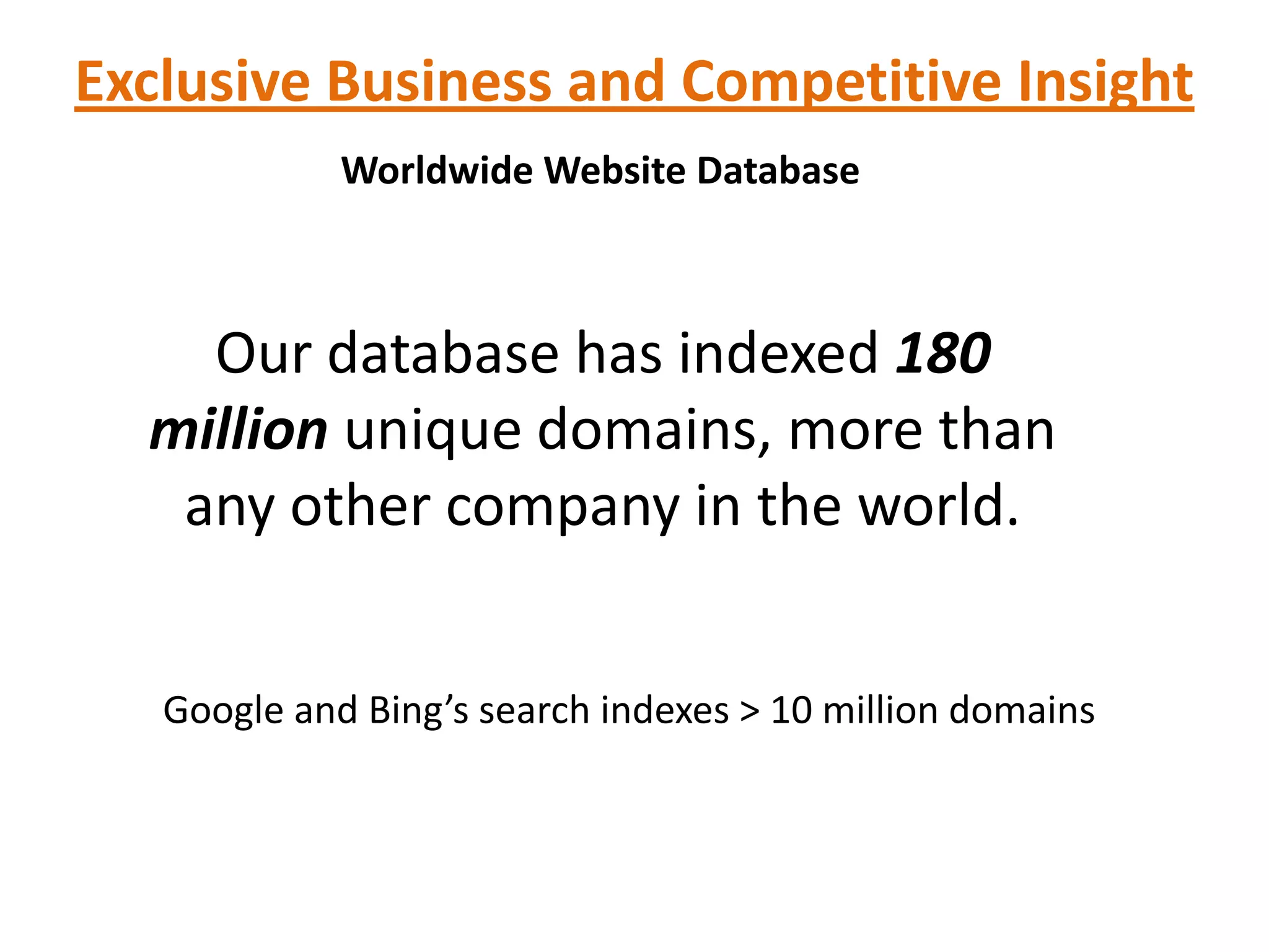 Exclusive Business and Competitive Insight
             Worldwide Website Database



    Our database has indexed 180
  million unique domains, more than
   any other company in the world.


   Google and Bing’s search indexes > 10 million domains
 