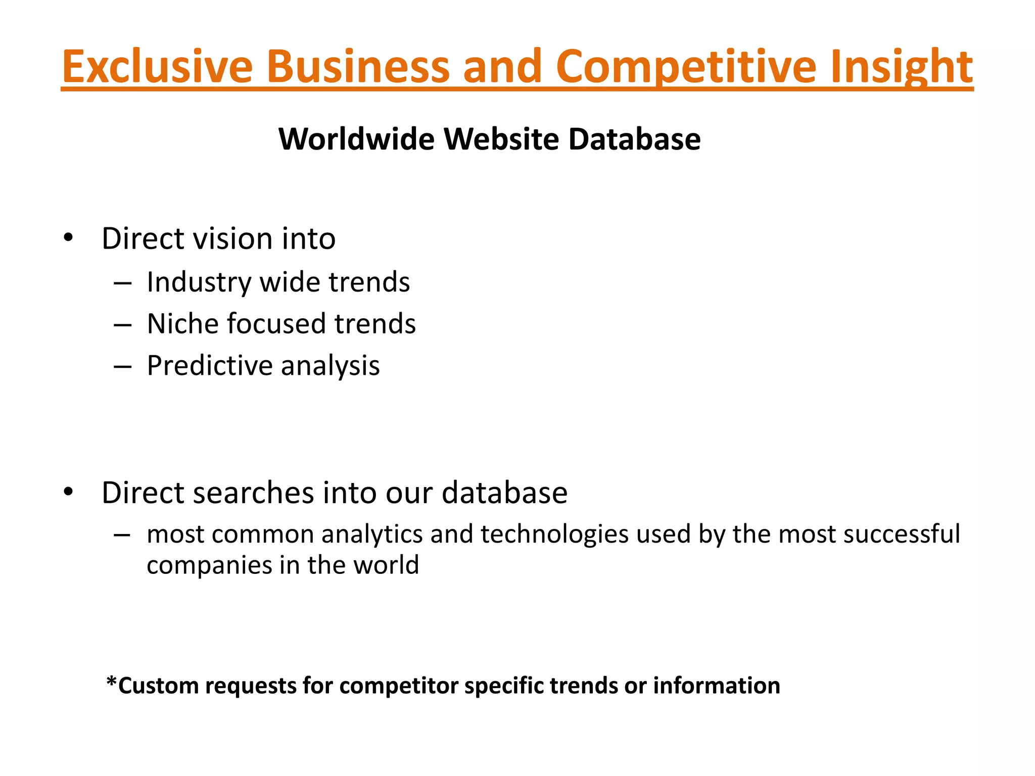 Exclusive Business and Competitive Insight
                  Worldwide Website Database

• Direct vision into
   – Industry wide trends
   – Niche focused trends
   – Predictive analysis



• Direct searches into our database
   – most common analytics and technologies used by the most successful
     companies in the world



   *Custom requests for competitor specific trends or information
 