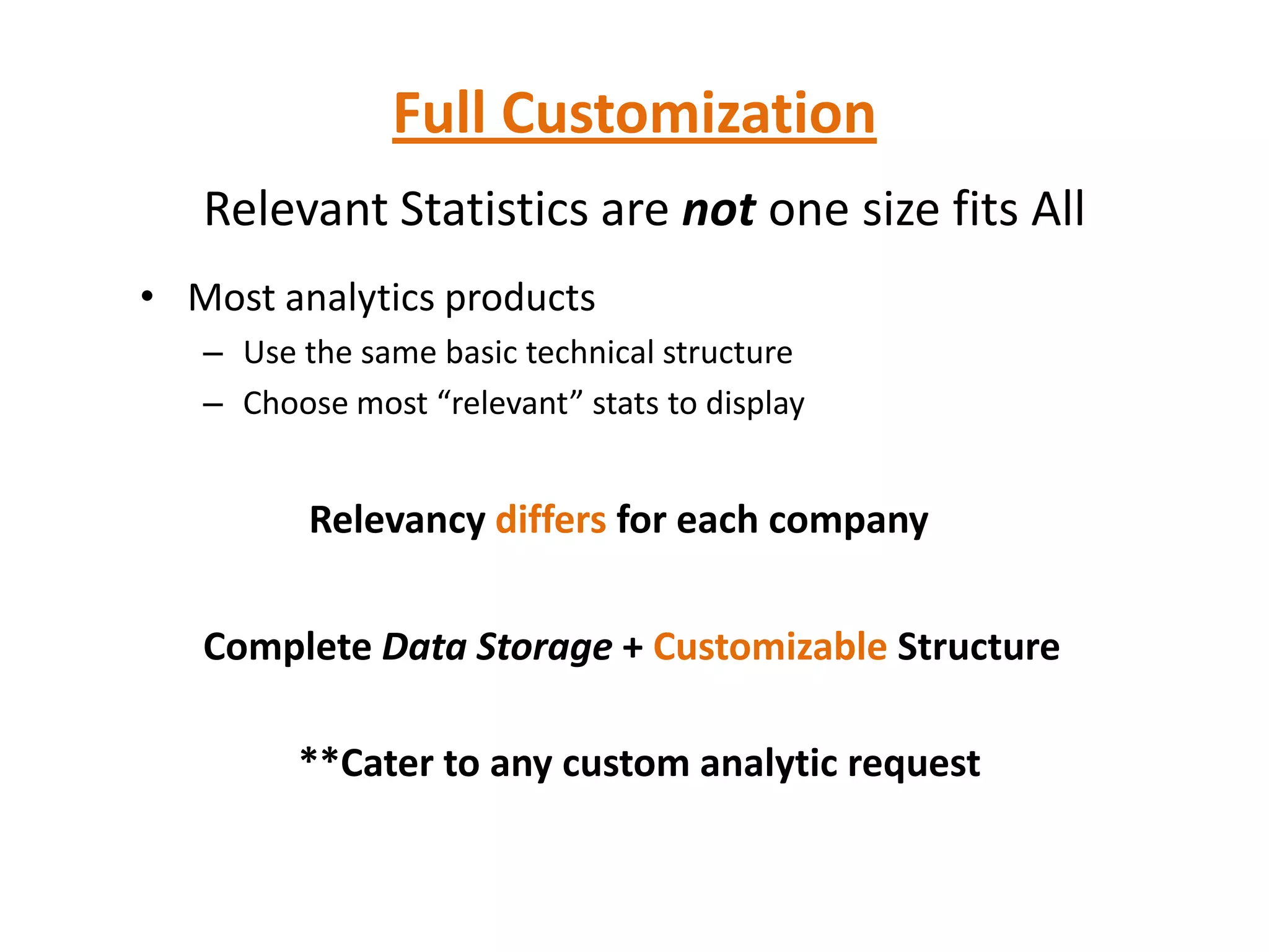 Full Customization
   Relevant Statistics are not one size fits All
• Most analytics products
   – Use the same basic technical structure
   – Choose most “relevant” stats to display


          Relevancy differs for each company

   Complete Data Storage + Customizable Structure

         **Cater to any custom analytic request
 