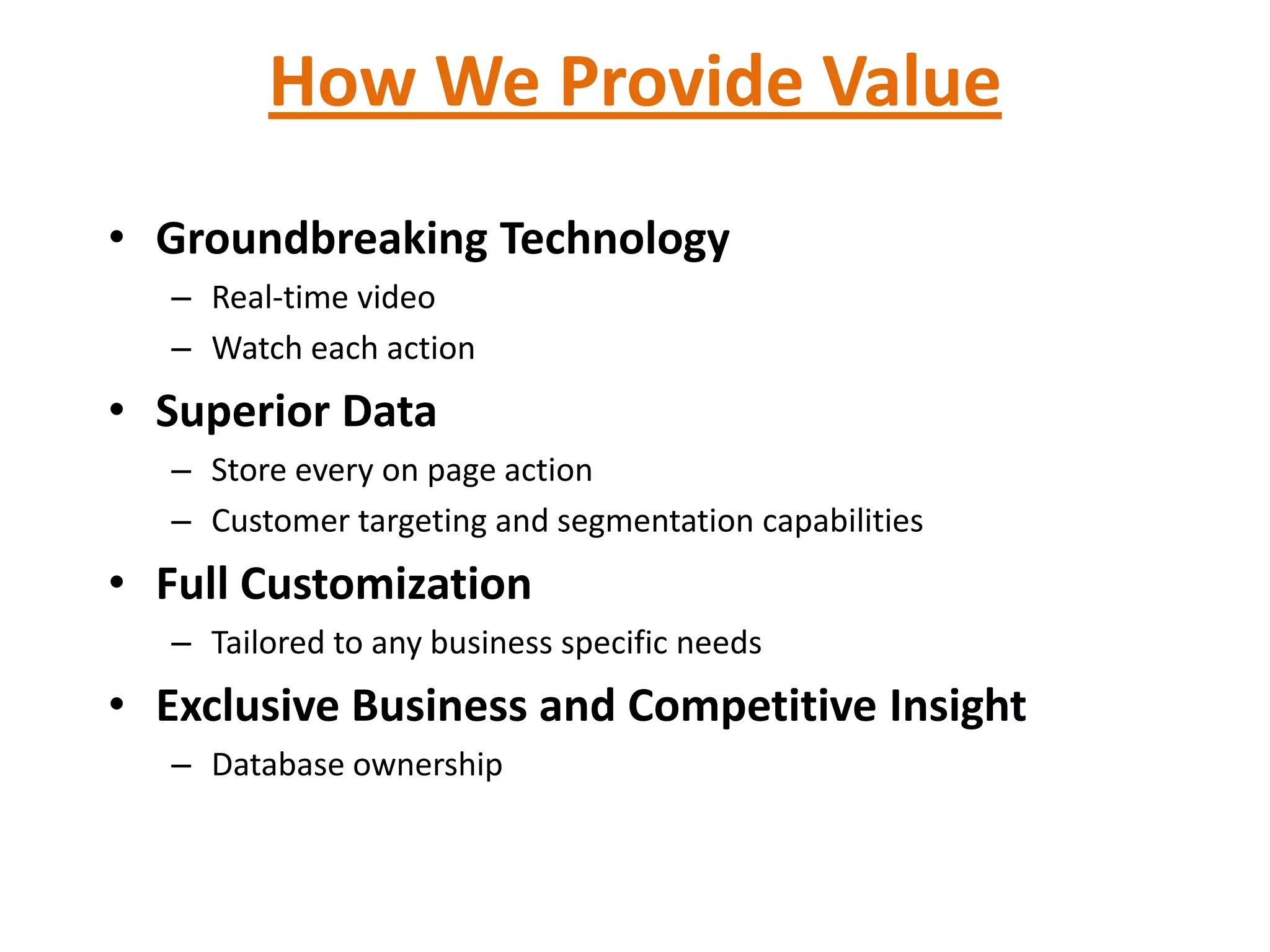 How We Provide Value
• Groundbreaking Technology
   – Real-time video
   – Watch each action
• Superior Data
   – Store every on page action
   – Customer targeting and segmentation capabilities
• Full Customization
   – Tailored to any business specific needs
• Exclusive Business and Competitive Insight
   – Database ownership
 