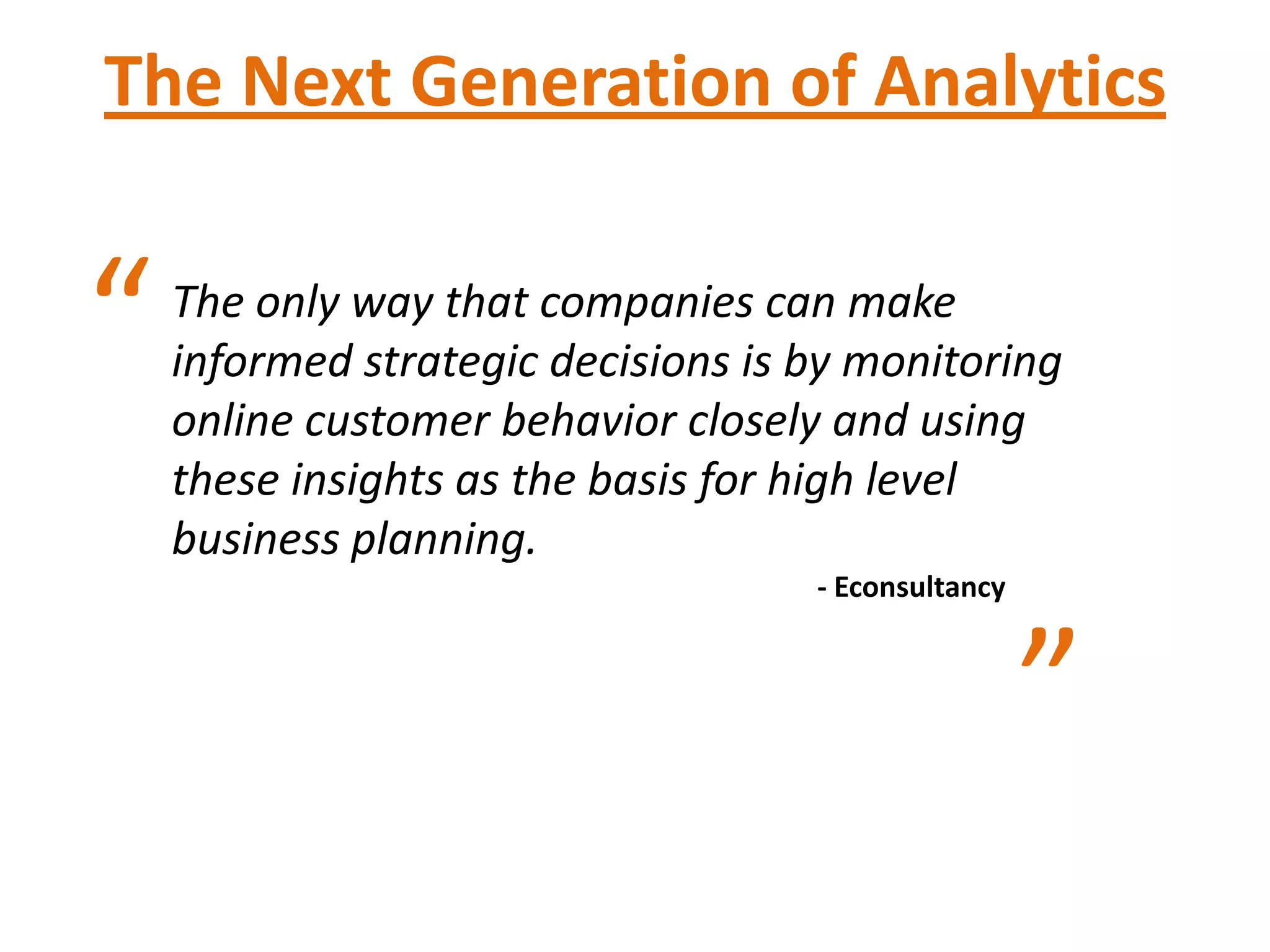 The Next Generation of Analytics


“   The only way that companies can make
    informed strategic decisions is by monitoring
    online customer behavior closely and using
    these insights as the basis for high level
    business planning.
                                    - Econsultancy



                                                     ”
 