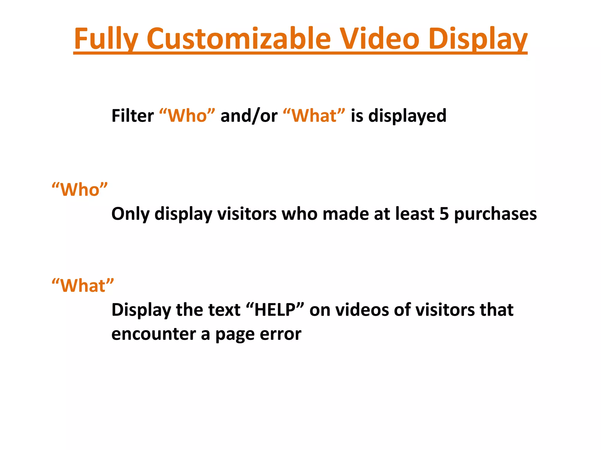 Fully Customizable Video Display

        Filter “Who” and/or “What” is displayed


“Who”
        Only display visitors who made at least 5 purchases


“What”
      Display the text “HELP” on videos of visitors that
      encounter a page error
 