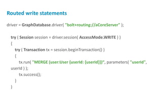 Routed write statements
driver = GraphDatabase.driver( "bolt+routing://aCoreServer" );
try ( Session session = driver.session( AccessMode.WRITE ) )
{
try ( Transaction tx = session.beginTransaction() )
{
tx.run( "MERGE (user:User {userId: {userId}})“, parameters( "userId",
userId ) );
tx.success();
}
}
 