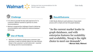 Case studySolving real-time recommendations for the
World’s largest retailer.
Challenge
• In its drive to provide the best web experience for its
customers, Walmart wanted to optimize its online
recommendations.
• Walmart recognized the challenge it faced in delivering
recommendations with traditional relational database
technology.
• Walmart uses Neo4j to quickly query customers’ past
purchases, as well as instantly capture any new interests
shown in the customers’ current online visit – essential
for making real-time recommendations.
Use of Neo4j
“As the current market leader in
graph databases, and with
enterprise features for scalability
and availability, Neo4j is the right
choice to meet our demands”.
- Marcos Vada, Walmart
• With Neo4j, Walmart could substitute a heavy batch
process with a simple and real-time graph database.
Result/Outcome
 