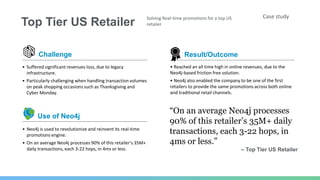 Top Tier US Retailer
Case studySolving Real-time promotions for a top US
retailer
Challenge
• Suffered significant revenues loss, due to legacy
infrastructure.
• Particularly challenging when handling transaction volumes
on peak shopping occasions such as Thanksgiving and
Cyber Monday.
• Neo4j is used to revolutionize and reinvent its real-time
promotions engine.
• On an average Neo4j processes 90% of this retailer’s 35M+
daily transactions, each 3-22 hops, in 4ms or less.
Use of Neo4j
• Reached an all time high in online revenues, due to the
Neo4j-based friction free solution.
• Neo4j also enabled the company to be one of the first
retailers to provide the same promotions across both online
and traditional retail channels.
“On an average Neo4j processes
90% of this retailer’s 35M+ daily
transactions, each 3-22 hops, in
4ms or less.”
– Top Tier US Retailer
Result/Outcome
 