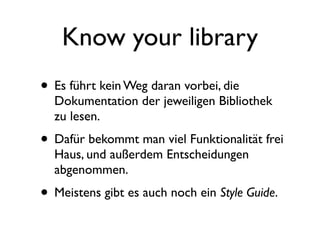 Know your library
• Es führt kein Weg daran vorbei, die
  Dokumentation der jeweiligen Bibliothek
  zu lesen.
• Dafür bekommt man viel Funktionalität frei
  Haus, und außerdem Entscheidungen
  abgenommen.
• Meistens gibt es auch noch ein Style Guide.
 