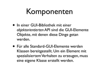 Komponenten
• In einer GUI-Bibliothek mit einer
  objektorientierten API sind die GUI-Elemente
  Objekte, mit denen diese Dinge getan
  werden.
• Für alle Standard-GUI-Elemente werden
  Klassen bereitgestellt. Um ein Element mit
  spezialisiertem Verhalten zu erzeugen, muss
  eine eigene Klasse erstellt werden.
 