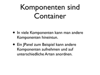 Komponenten sind
       Container

• In viele Komponenten kann man andere
  Komponenten hineintun.
• Ein JPanel zum Beispiel kann andere
  Komponenten aufnehmen und auf
  unterschiedliche Arten anordnen.
 