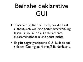 Beinahe deklarative
          GUI
• Trotzdem sollte der Code, der die GUI
  aufbaut, sich wie eine Seitenbeschreibung
  lesen. Er soll nur die GUI-Elemente
  zusammenstöpseln und sonst nichts.
• Es gibt sogar graphische GUI-Builder, die
  solchen Code generieren. Z.B. NetBeans.
 