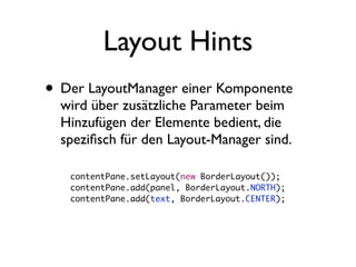 Layout Hints
• Der LayoutManager einer Komponente
  wird über zusätzliche Parameter beim
  Hinzufügen der Elemente bedient, die
  speziﬁsch für den Layout-Manager sind.

   contentPane.setLayout(new BorderLayout());
   contentPane.add(panel, BorderLayout.NORTH);
   contentPane.add(text, BorderLayout.CENTER);
 