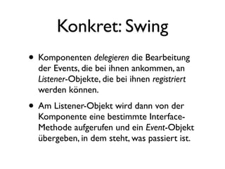 Konkret: Swing
• Komponenten delegieren die Bearbeitung
  der Events, die bei ihnen ankommen, an
  Listener-Objekte, die bei ihnen registriert
  werden können.
• Am Listener-Objekt wird dann von der
  Komponente eine bestimmte Interface-
  Methode aufgerufen und ein Event-Objekt
  übergeben, in dem steht, was passiert ist.
 