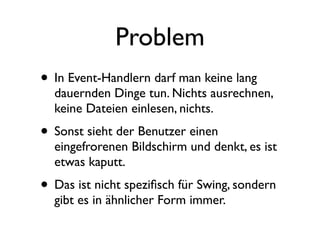 Problem
• In Event-Handlern darf man keine lang
  dauernden Dinge tun. Nichts ausrechnen,
  keine Dateien einlesen, nichts.
• Sonst sieht der Benutzer einen
  eingefrorenen Bildschirm und denkt, es ist
  etwas kaputt.
• Das ist nicht speziﬁsch für Swing, sondern
  gibt es in ähnlicher Form immer.
 