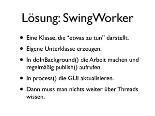 Lösung: SwingWorker
• Eine Klasse, die “etwas zu tun” darstellt.
• Eigene Unterklasse erzeugen.
• In doInBackground() die Arbeit machen und
  regelmäßig publish() aufrufen.
• In process() die GUI aktualisieren.
• Dann muss man nichts weiter über Threads
  wissen.
 