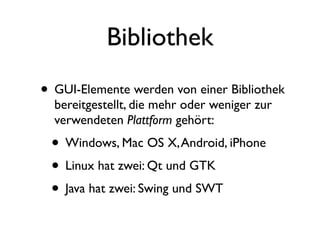 Bibliothek
• GUI-Elemente werden von einer Bibliothek
  bereitgestellt, die mehr oder weniger zur
  verwendeten Plattform gehört:
 • Windows, Mac OS X, Android, iPhone
 • Linux hat zwei: Qt und GTK
 • Java hat zwei: Swing und SWT
 