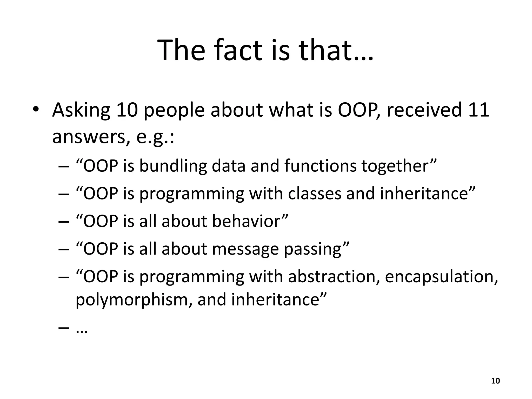 The fact is that…
• Asking 10 people about what is OOP, received 11
answers, e.g.:
– “OOP is bundling data and functions together”
– “OOP is programming with classes and inheritance”
– “OOP is all about behavior”
– “OOP is all about message passing”
– “OOP is programming with abstraction, encapsulation,
polymorphism, and inheritance”
– …
10
 