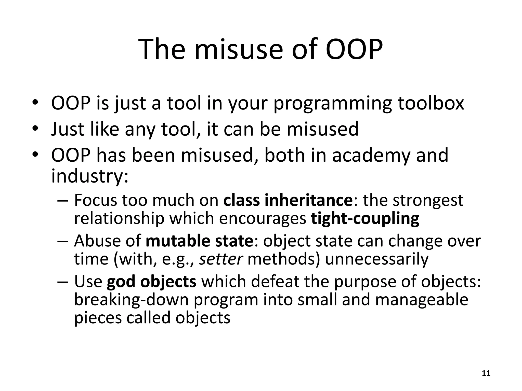 The misuse of OOP
• OOP is just a tool in your programming toolbox
• Just like any tool, it can be misused
• OOP has been misused, both in academy and
industry:
– Focus too much on class inheritance: the strongest
relationship which encourages tight-coupling
– Abuse of mutable state: object state can change over
time (with, e.g., setter methods) unnecessarily
– Use god objects which defeat the purpose of objects:
breaking-down program into small and manageable
pieces called objects
11
 