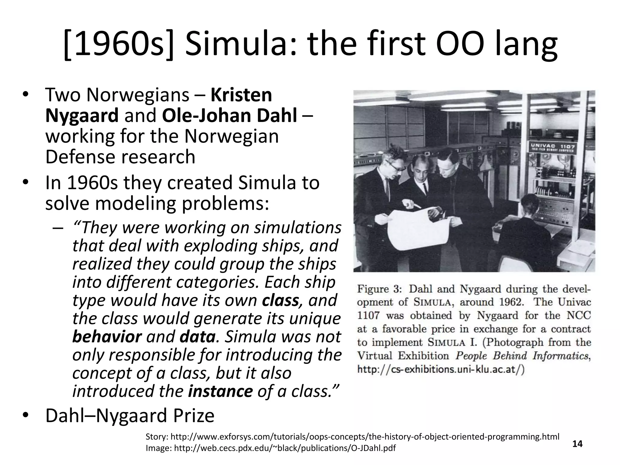 [1960s] Simula: the first OO lang
• Two Norwegians – Kristen
Nygaard and Ole-Johan Dahl –
working for the Norwegian
Defense research
• In 1960s they created Simula to
solve modeling problems:
– “They were working on simulations
that deal with exploding ships, and
realized they could group the ships
into different categories. Each ship
type would have its own class, and
the class would generate its unique
behavior and data. Simula was not
only responsible for introducing the
concept of a class, but it also
introduced the instance of a class.”
• Dahl–Nygaard Prize
14
Story: http://www.exforsys.com/tutorials/oops-concepts/the-history-of-object-oriented-programming.html
Image: http://web.cecs.pdx.edu/~black/publications/O-JDahl.pdf
 
