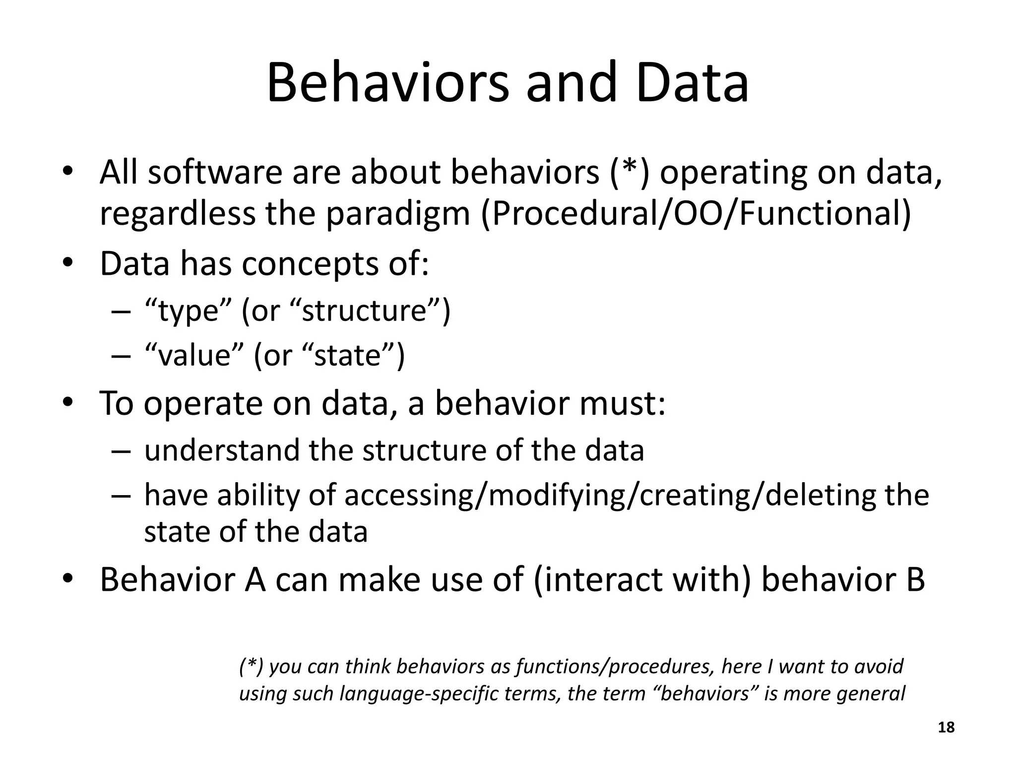 Behaviors and Data
• All software are about behaviors (*) operating on data,
regardless the paradigm (Procedural/OO/Functional)
• Data has concepts of:
– “type” (or “structure”)
– “value” (or “state”)
• To operate on data, a behavior must:
– understand the structure of the data
– have ability of accessing/modifying/creating/deleting the
state of the data
• Behavior A can make use of (interact with) behavior B
18
(*) you can think behaviors as functions/procedures, here I want to avoid
using such language-specific terms, the term “behaviors” is more general
 