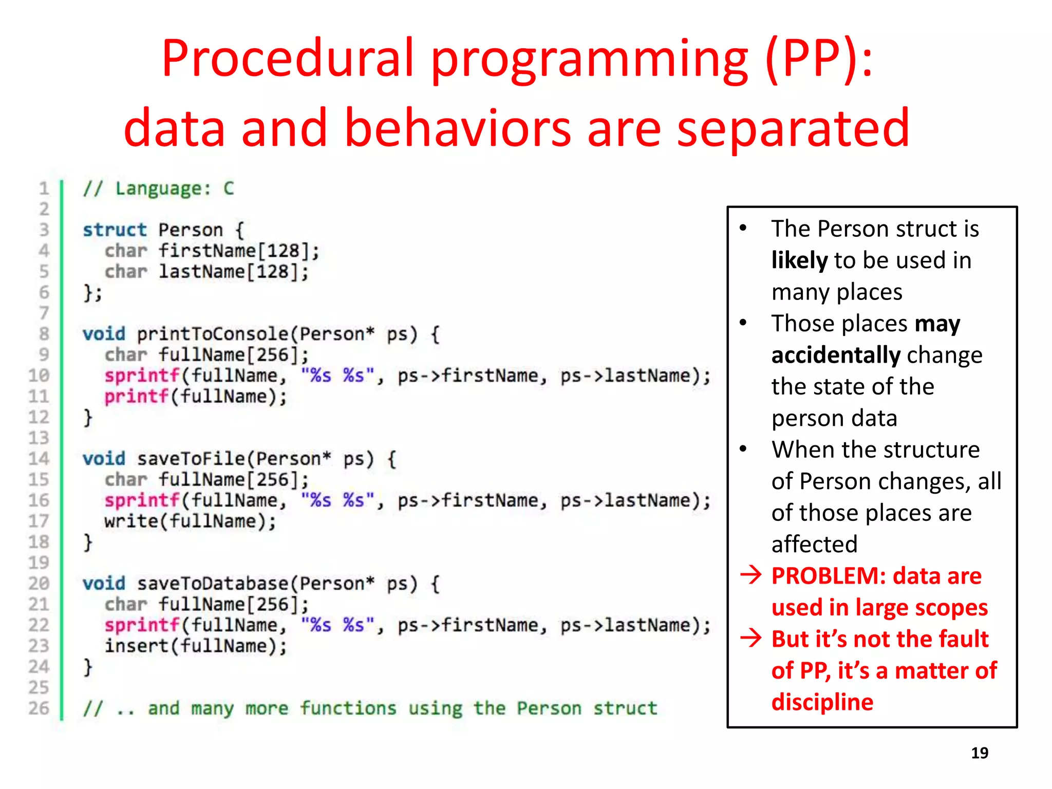 Procedural programming (PP):
data and behaviors are separated
19
• The Person struct is
likely to be used in
many places
• Those places may
accidentally change
the state of the
person data
• When the structure
of Person changes, all
of those places are
affected
 PROBLEM: data are
used in large scopes
 But it’s not the fault
of PP, it’s a matter of
discipline
 