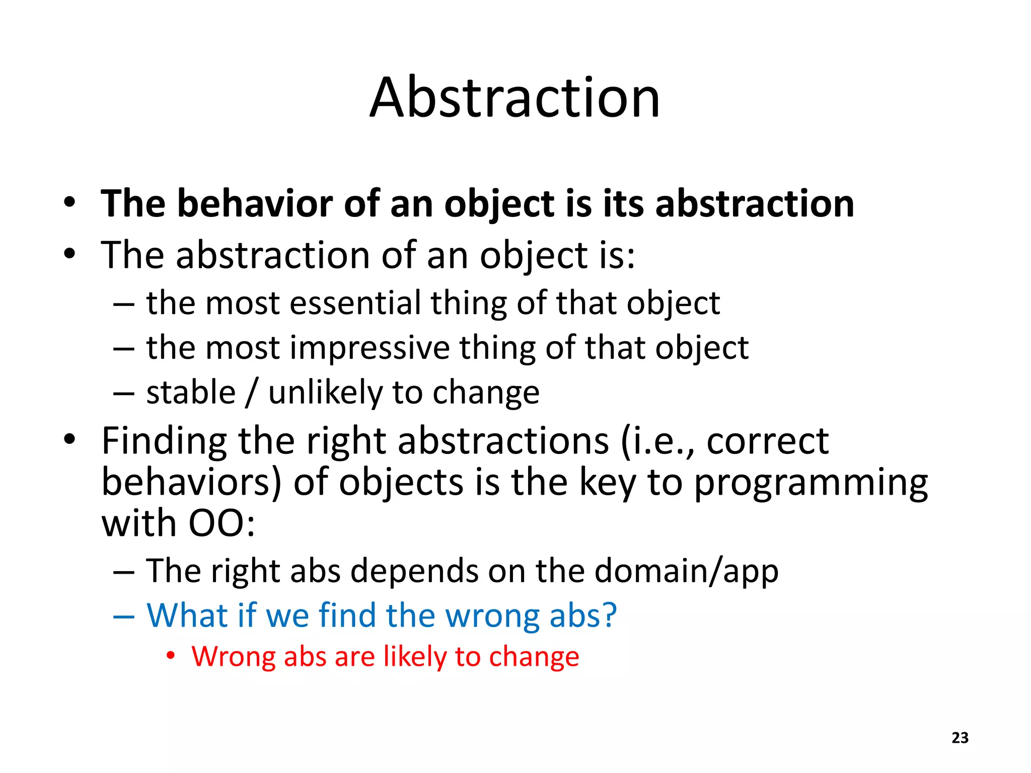 Abstraction
• The behavior of an object is its abstraction
• The abstraction of an object is:
– the most essential thing of that object
– the most impressive thing of that object
– stable / unlikely to change
• Finding the right abstractions (i.e., correct
behaviors) of objects is the key to programming
with OO:
– The right abs depends on the domain/app
– What if we find the wrong abs?
• Wrong abs are likely to change
23
 