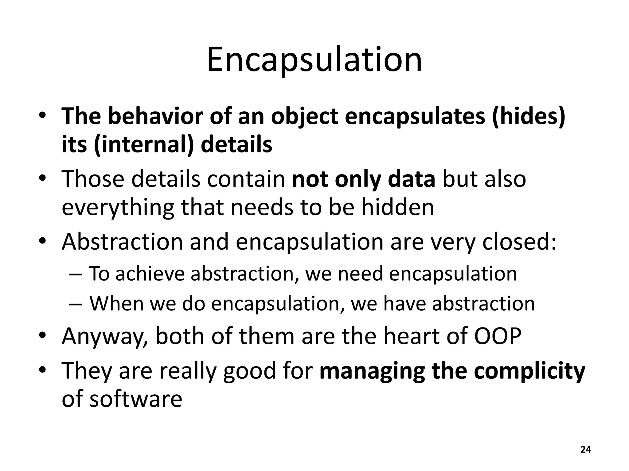 Encapsulation
• The behavior of an object encapsulates (hides)
its (internal) details
• Those details contain not only data but also
everything that needs to be hidden
• Abstraction and encapsulation are very closed:
– To achieve abstraction, we need encapsulation
– When we do encapsulation, we have abstraction
• Anyway, both of them are the heart of OOP
• They are really good for managing the complicity
of software
24
 