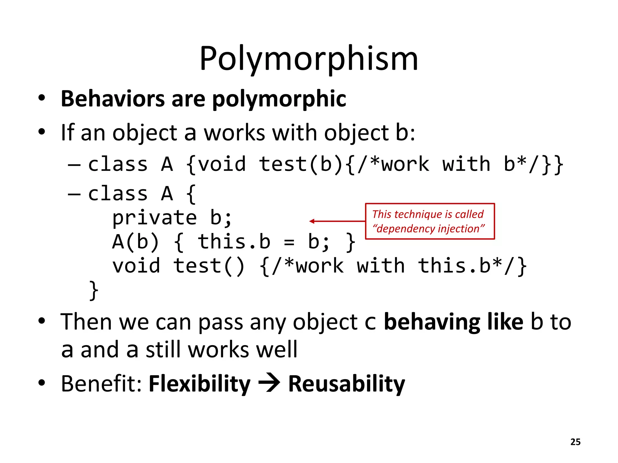 Polymorphism
• Behaviors are polymorphic
• If an object a works with object b:
– class A {void test(b){/*work with b*/}}
– class A {
private b;
A(b) { this.b = b; }
void test() {/*work with this.b*/}
}
• Then we can pass any object c behaving like b to
a and a still works well
• Benefit: Flexibility  Reusability
25
This technique is called
“dependency injection”
 