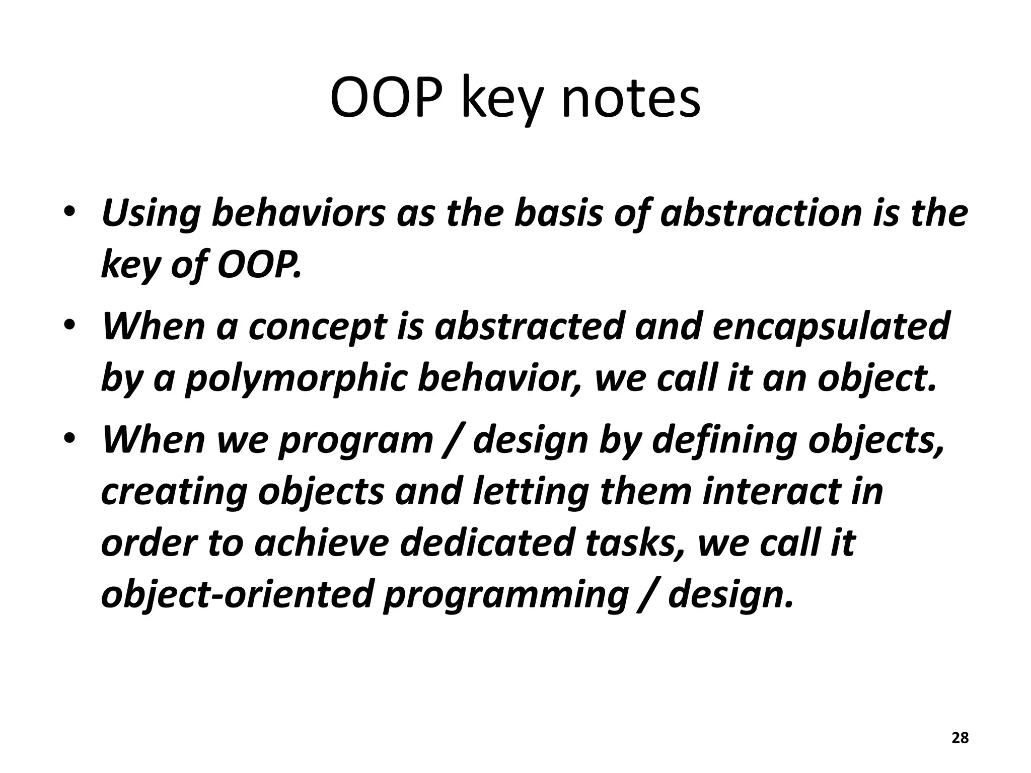 OOP key notes
• Using behaviors as the basis of abstraction is the
key of OOP.
• When a concept is abstracted and encapsulated
by a polymorphic behavior, we call it an object.
• When we program / design by defining objects,
creating objects and letting them interact in
order to achieve dedicated tasks, we call it
object-oriented programming / design.
28
 