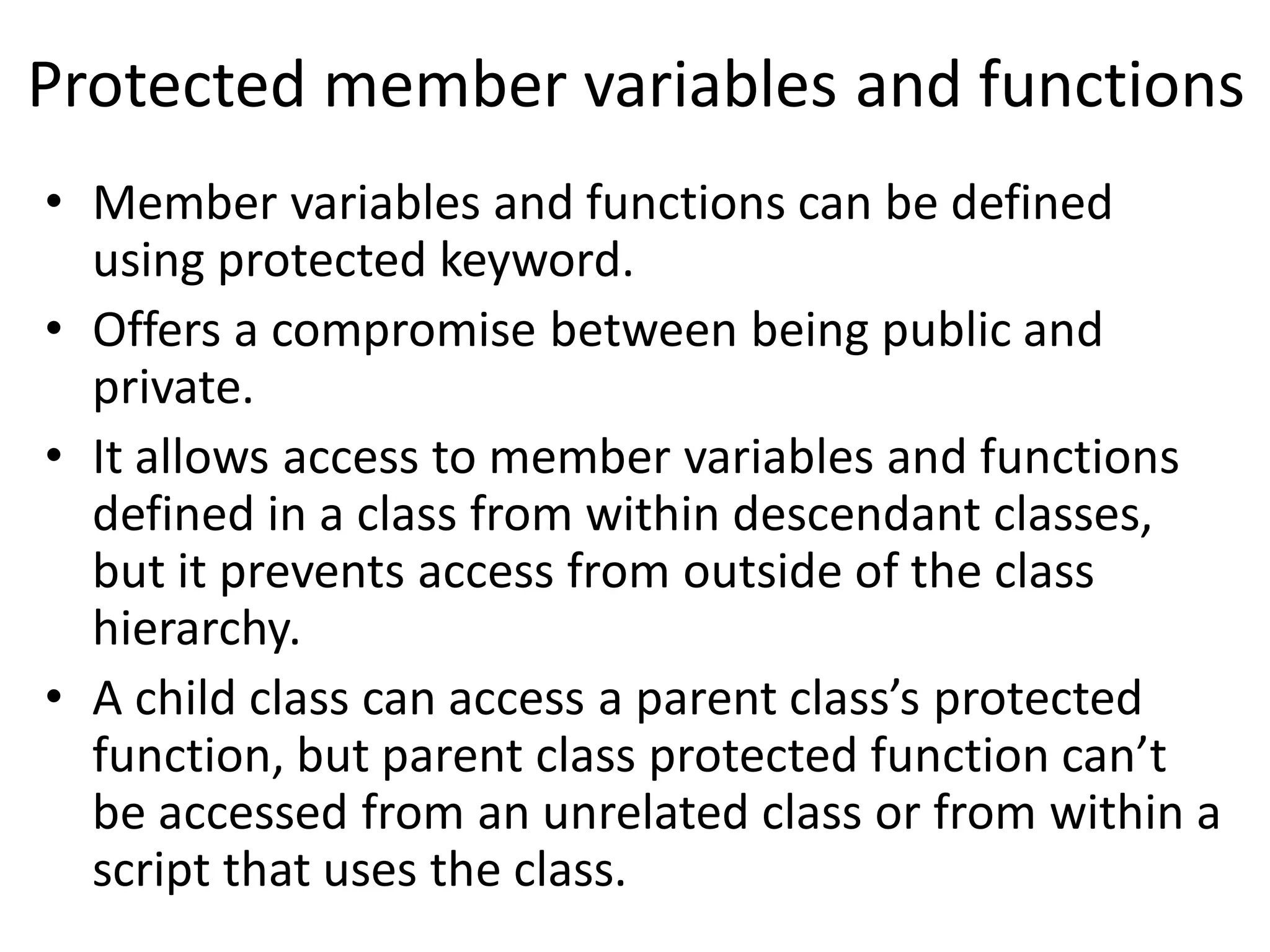 Protected member variables and functions
• Member variables and functions can be defined
using protected keyword.
• Offers a compromise between being public and
private.
• It allows access to member variables and functions
defined in a class from within descendant classes,
but it prevents access from outside of the class
hierarchy.
• A child class can access a parent class’s protected
function, but parent class protected function can’t
be accessed from an unrelated class or from within a
script that uses the class.
 