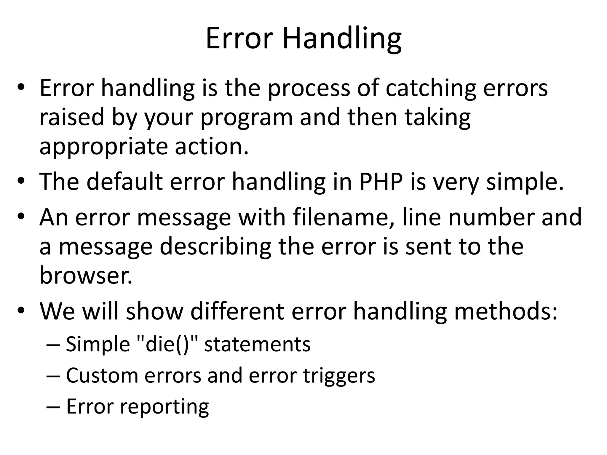 Error Handling
• Error handling is the process of catching errors
raised by your program and then taking
appropriate action.
• The default error handling in PHP is very simple.
• An error message with filename, line number and
a message describing the error is sent to the
browser.
• We will show different error handling methods:
– Simple "die()" statements
– Custom errors and error triggers
– Error reporting
 