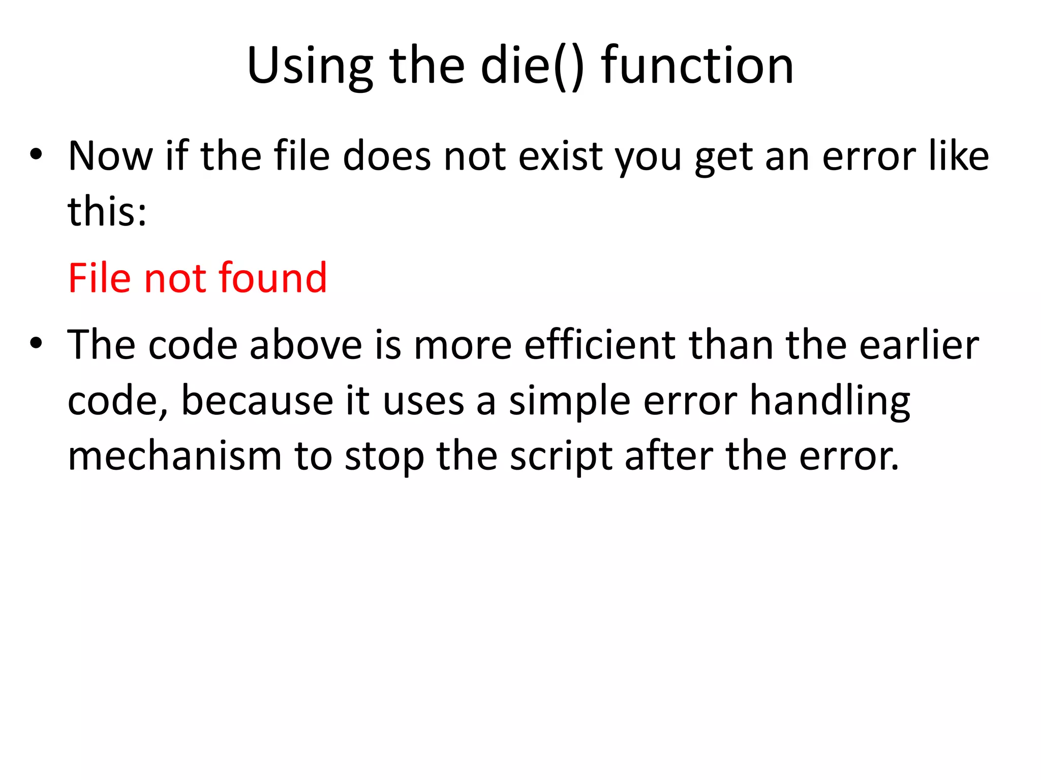 Using the die() function
• Now if the file does not exist you get an error like
this:
File not found
• The code above is more efficient than the earlier
code, because it uses a simple error handling
mechanism to stop the script after the error.
 