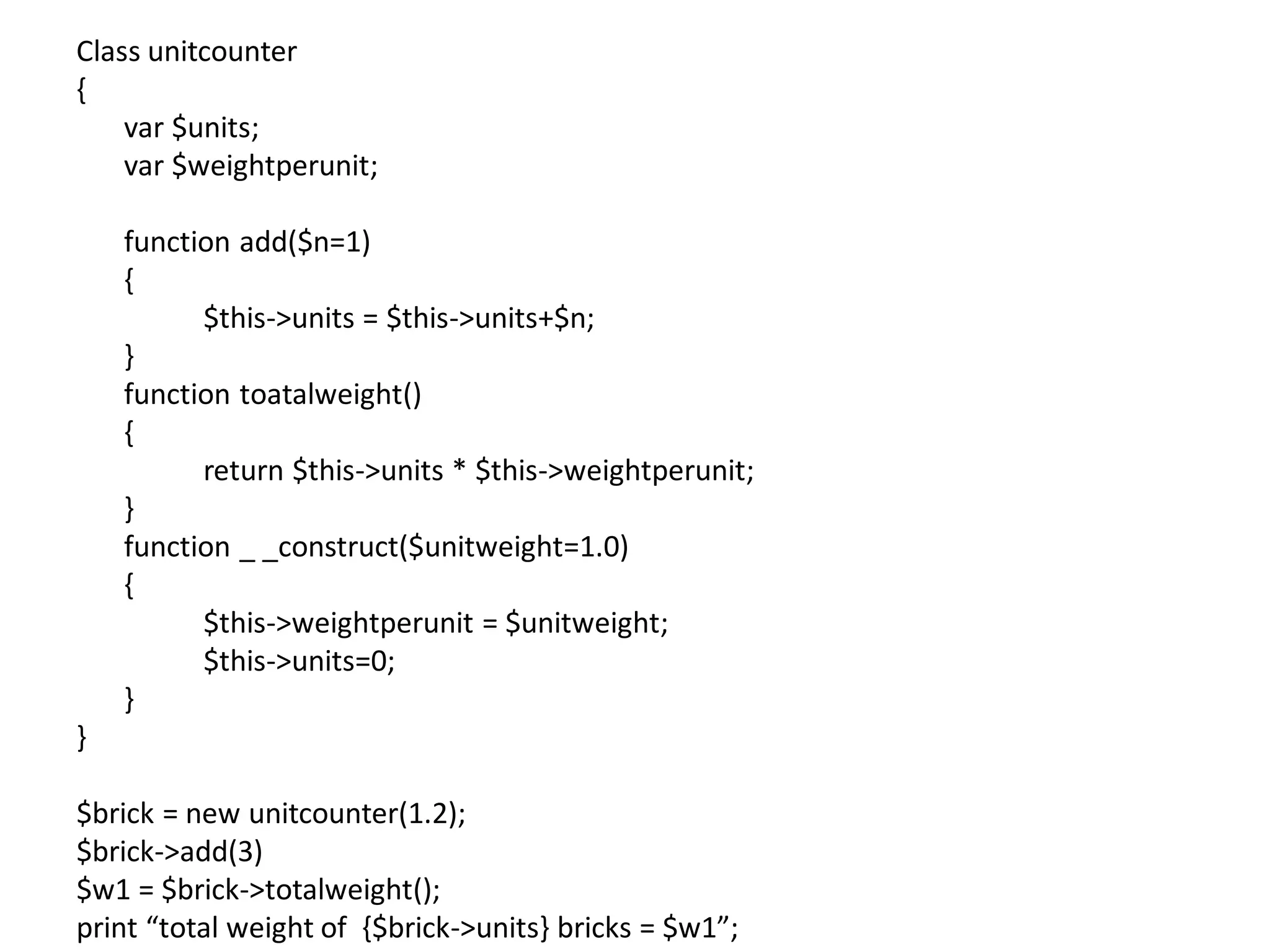 Class unitcounter
{
var $units;
var $weightperunit;
function add($n=1)
{
$this->units = $this->units+$n;
}
function toatalweight()
{
return $this->units * $this->weightperunit;
}
function _ _construct($unitweight=1.0)
{
$this->weightperunit = $unitweight;
$this->units=0;
}
}
$brick = new unitcounter(1.2);
$brick->add(3)
$w1 = $brick->totalweight();
print “total weight of {$brick->units} bricks = $w1”;
 