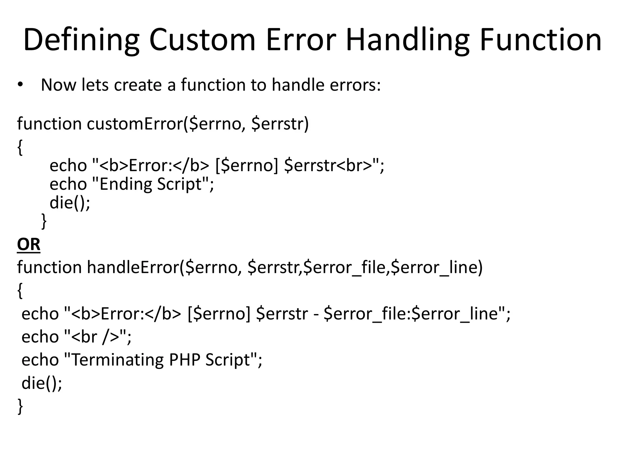 Defining Custom Error Handling Function
• Now lets create a function to handle errors:
function customError($errno, $errstr)
{
echo "<b>Error:</b> [$errno] $errstr<br>";
echo "Ending Script";
die();
}
OR
function handleError($errno, $errstr,$error_file,$error_line)
{
echo "<b>Error:</b> [$errno] $errstr - $error_file:$error_line";
echo "<br />";
echo "Terminating PHP Script";
die();
}
 