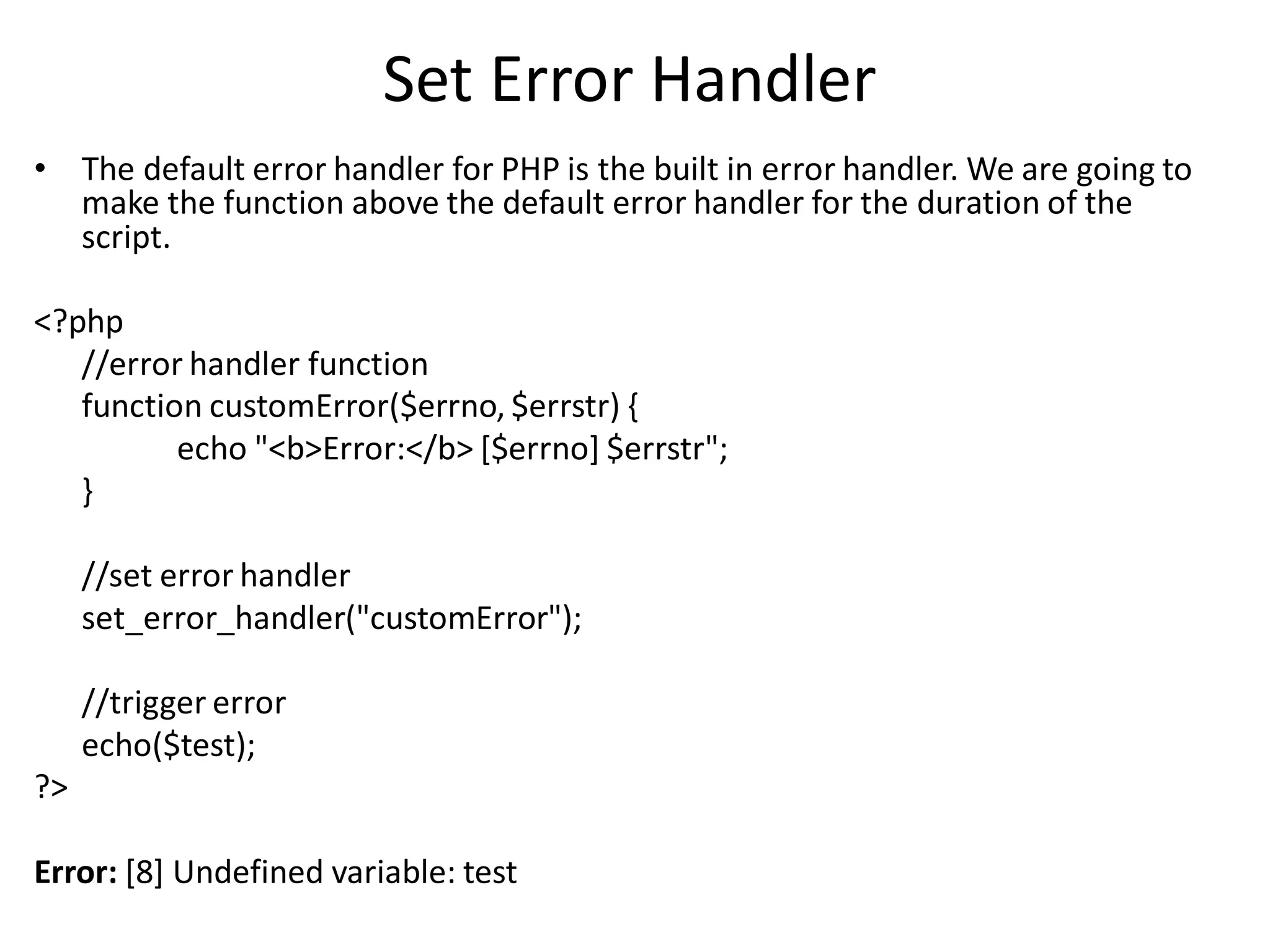 Set Error Handler
• The default error handler for PHP is the built in error handler. We are going to
make the function above the default error handler for the duration of the
script.
<?php
//error handler function
function customError($errno, $errstr) {
echo "<b>Error:</b> [$errno] $errstr";
}
//set error handler
set_error_handler("customError");
//trigger error
echo($test);
?>
Error: [8] Undefined variable: test
 