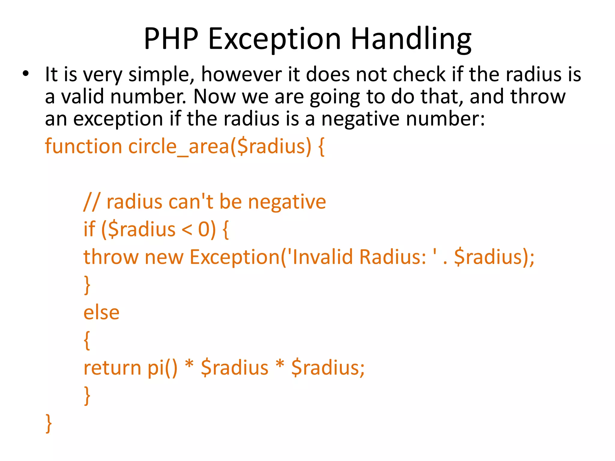 PHP Exception Handling
• It is very simple, however it does not check if the radius is
a valid number. Now we are going to do that, and throw
an exception if the radius is a negative number:
function circle_area($radius) {
// radius can't be negative
if ($radius < 0) {
throw new Exception('Invalid Radius: ' . $radius);
}
else
{
return pi() * $radius * $radius;
}
}
 
