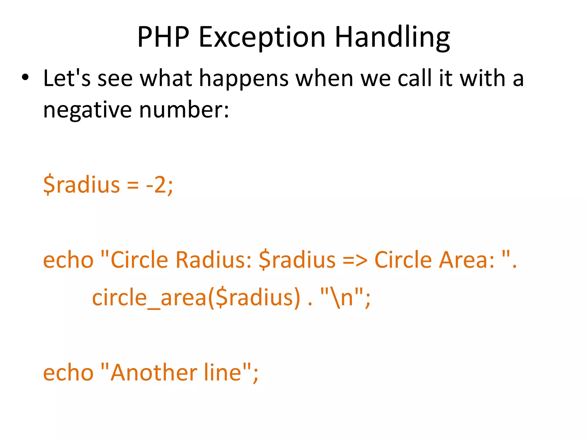 PHP Exception Handling
• Let's see what happens when we call it with a
negative number:
$radius = -2;
echo "Circle Radius: $radius => Circle Area: ".
circle_area($radius) . "n";
echo "Another line";
 