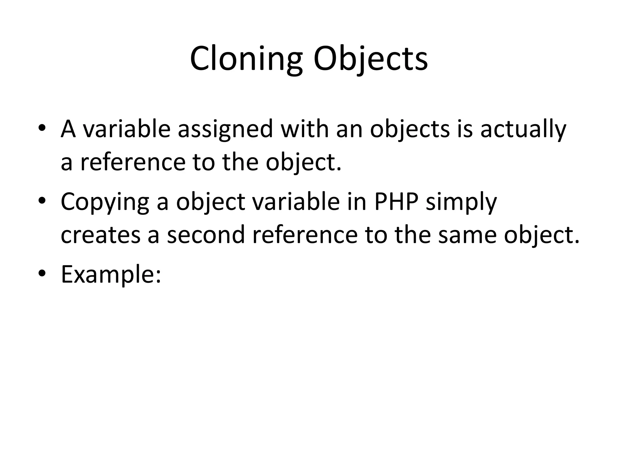Cloning Objects
• A variable assigned with an objects is actually
a reference to the object.
• Copying a object variable in PHP simply
creates a second reference to the same object.
• Example:
 