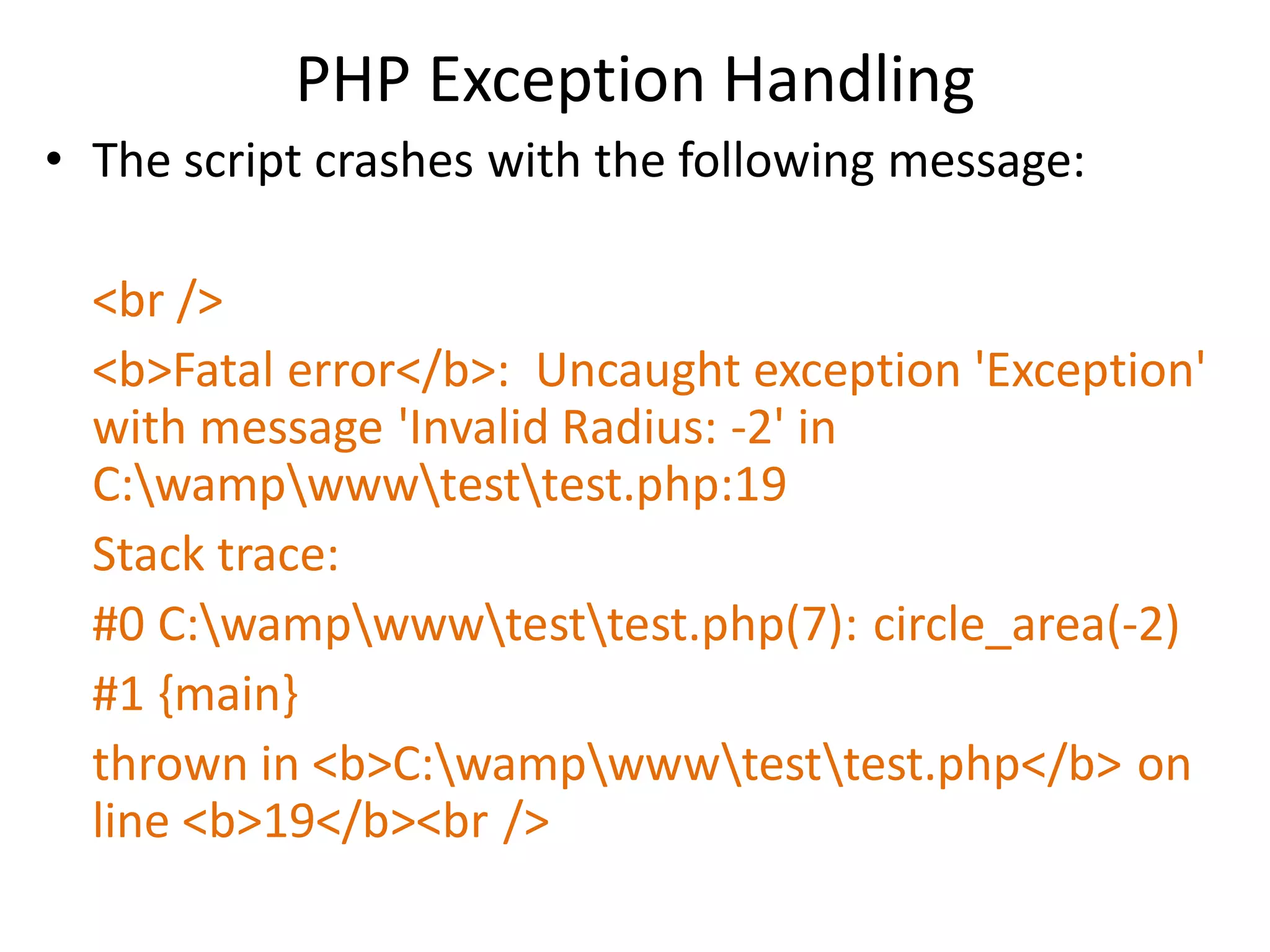 PHP Exception Handling
• The script crashes with the following message:
<br />
<b>Fatal error</b>: Uncaught exception 'Exception'
with message 'Invalid Radius: -2' in
C:wampwwwtesttest.php:19
Stack trace:
#0 C:wampwwwtesttest.php(7): circle_area(-2)
#1 {main}
thrown in <b>C:wampwwwtesttest.php</b> on
line <b>19</b><br />
 