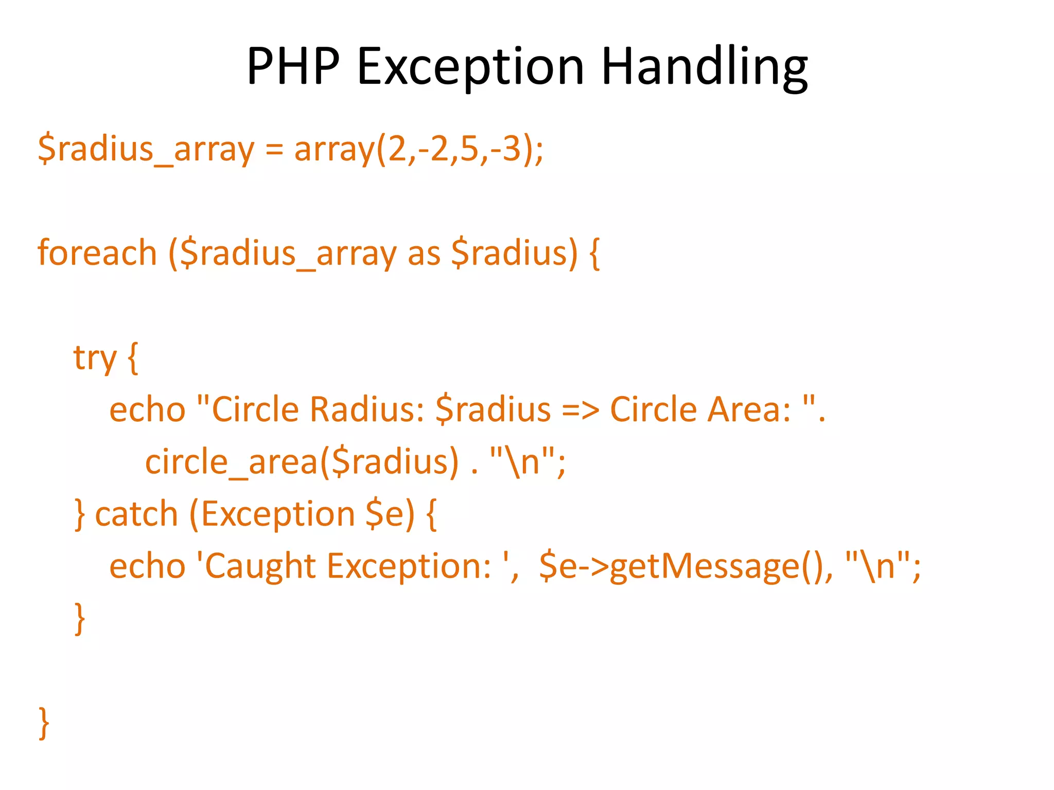 PHP Exception Handling
$radius_array = array(2,-2,5,-3);
foreach ($radius_array as $radius) {
try {
echo "Circle Radius: $radius => Circle Area: ".
circle_area($radius) . "n";
} catch (Exception $e) {
echo 'Caught Exception: ', $e->getMessage(), "n";
}
}
 