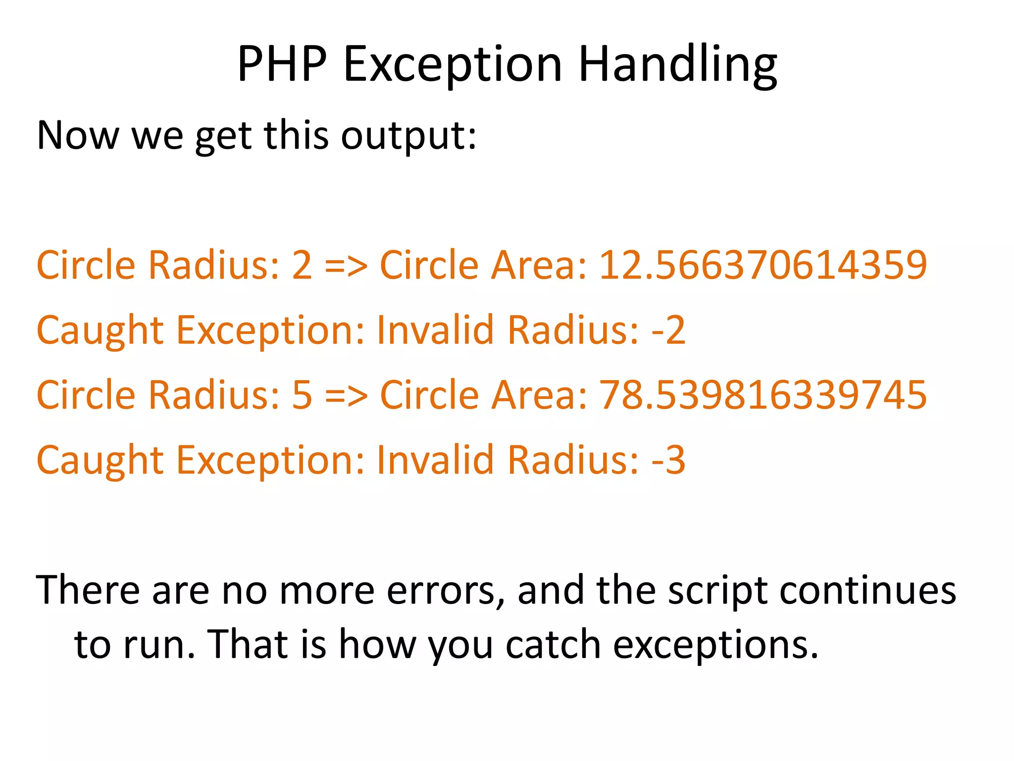 PHP Exception Handling
Now we get this output:
Circle Radius: 2 => Circle Area: 12.566370614359
Caught Exception: Invalid Radius: -2
Circle Radius: 5 => Circle Area: 78.539816339745
Caught Exception: Invalid Radius: -3
There are no more errors, and the script continues
to run. That is how you catch exceptions.
 