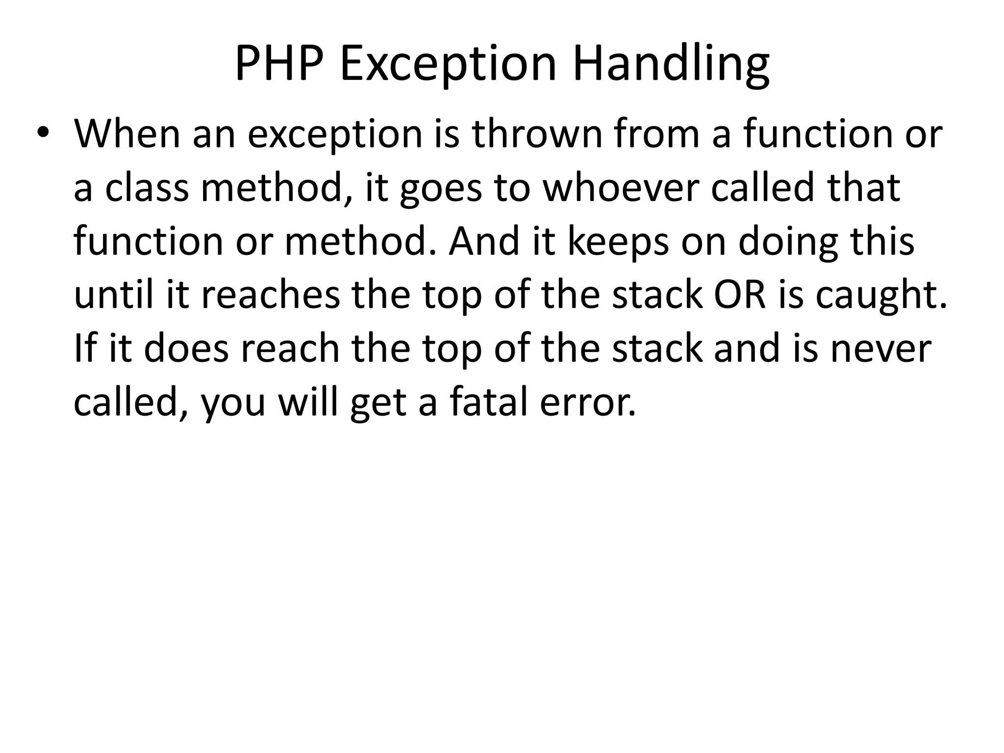 PHP Exception Handling
• When an exception is thrown from a function or
a class method, it goes to whoever called that
function or method. And it keeps on doing this
until it reaches the top of the stack OR is caught.
If it does reach the top of the stack and is never
called, you will get a fatal error.
 