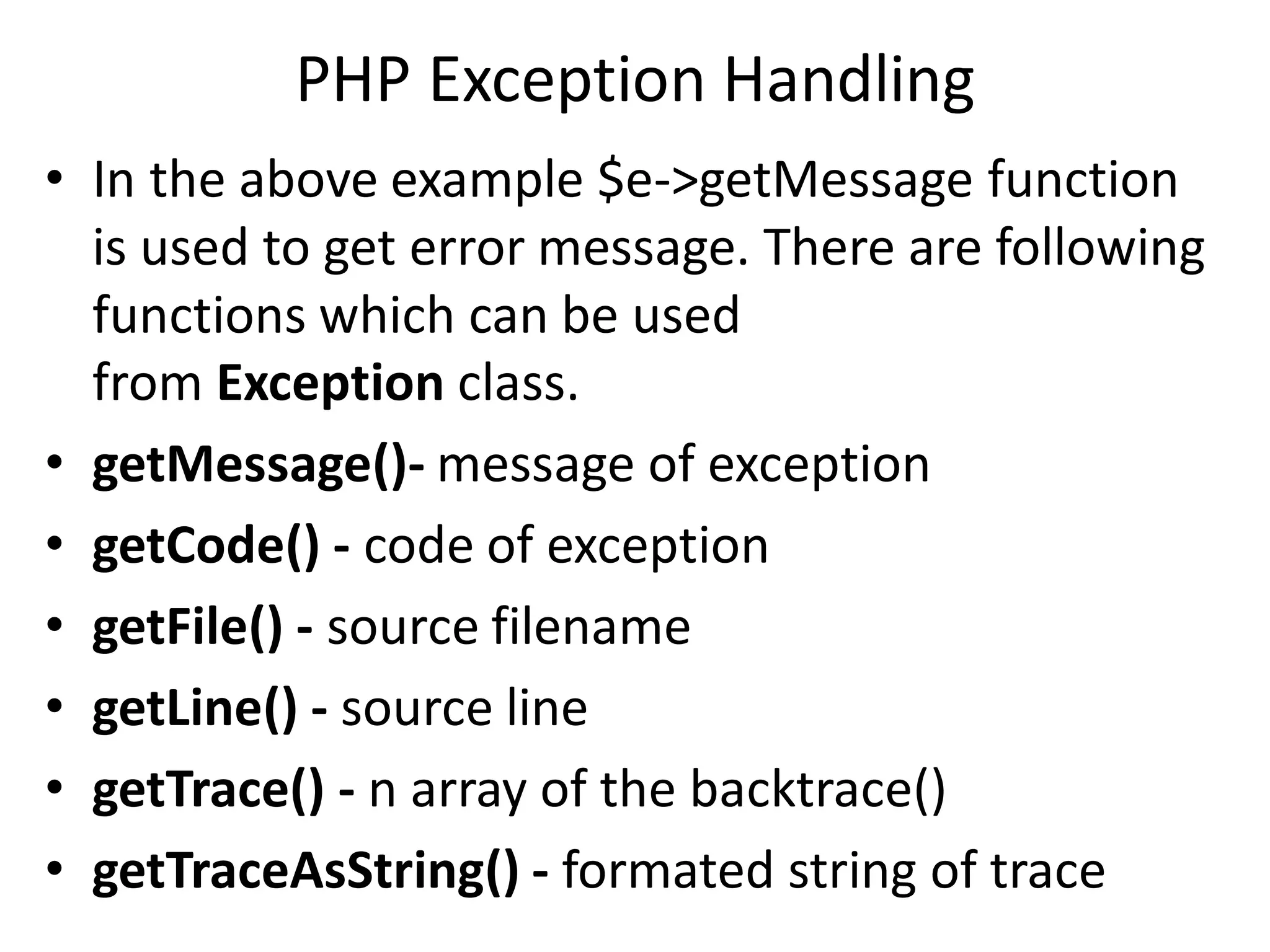 PHP Exception Handling
• In the above example $e->getMessage function
is used to get error message. There are following
functions which can be used
from Exception class.
• getMessage()- message of exception
• getCode() - code of exception
• getFile() - source filename
• getLine() - source line
• getTrace() - n array of the backtrace()
• getTraceAsString() - formated string of trace
 