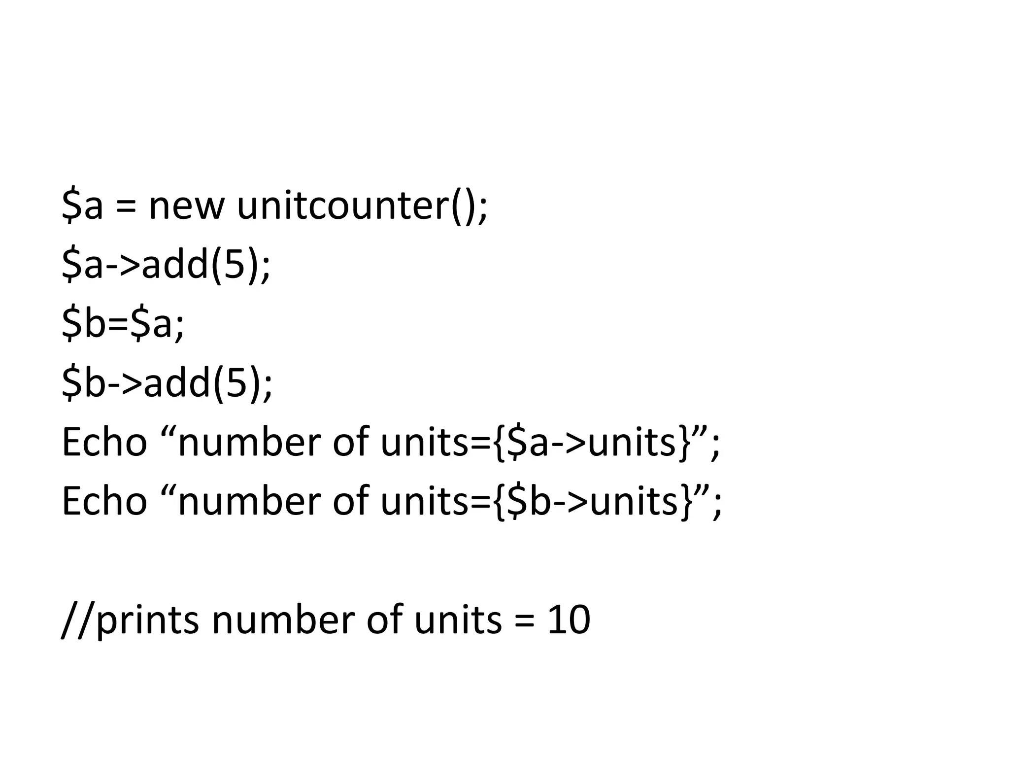 $a = new unitcounter();
$a->add(5);
$b=$a;
$b->add(5);
Echo “number of units={$a->units}”;
Echo “number of units={$b->units}”;
//prints number of units = 10
 