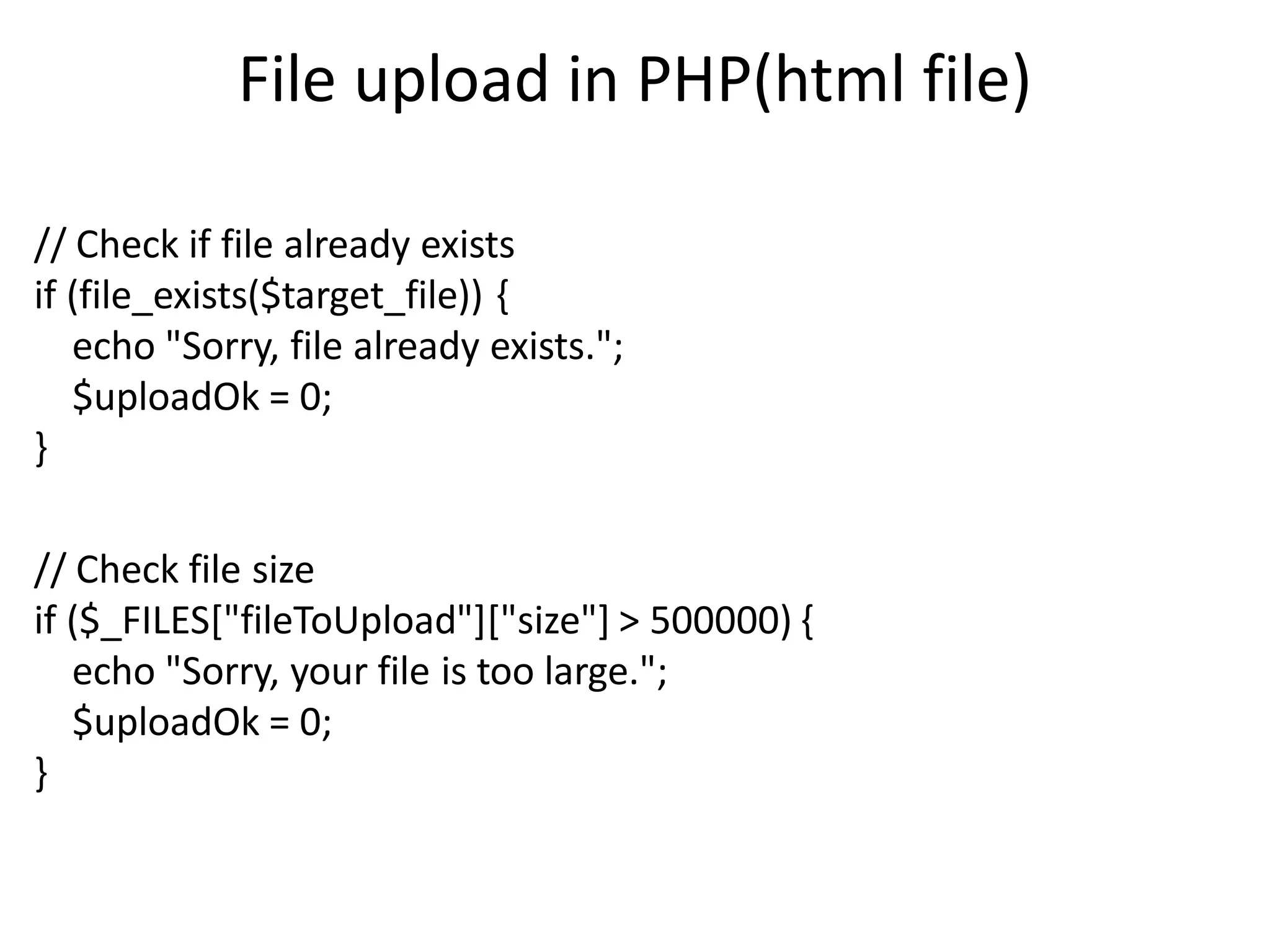 File upload in PHP(html file)
// Check if file already exists
if (file_exists($target_file)) {
echo "Sorry, file already exists.";
$uploadOk = 0;
}
// Check file size
if ($_FILES["fileToUpload"]["size"] > 500000) {
echo "Sorry, your file is too large.";
$uploadOk = 0;
}
 