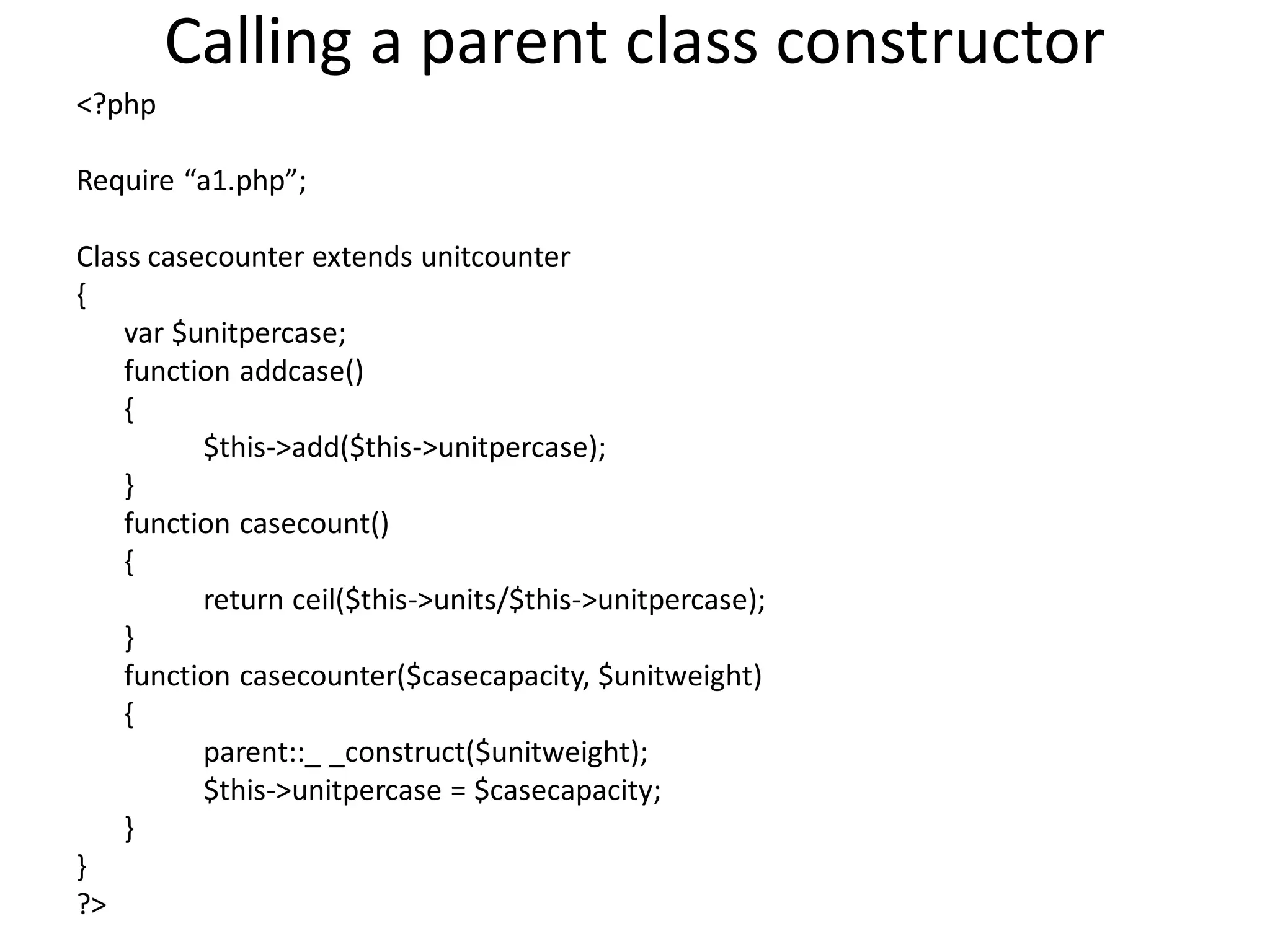 Calling a parent class constructor
<?php
Require “a1.php”;
Class casecounter extends unitcounter
{
var $unitpercase;
function addcase()
{
$this->add($this->unitpercase);
}
function casecount()
{
return ceil($this->units/$this->unitpercase);
}
function casecounter($casecapacity, $unitweight)
{
parent::_ _construct($unitweight);
$this->unitpercase = $casecapacity;
}
}
?>
 