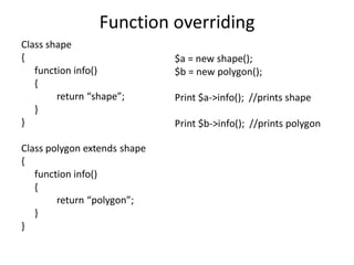 Function overriding
Class shape
{
function info()
{
return “shape”;
}
}
Class polygon extends shape
{
function info()
{
return “polygon”;
}
}
$a = new shape();
$b = new polygon();
Print $a->info(); //prints shape
Print $b->info(); //prints polygon
 