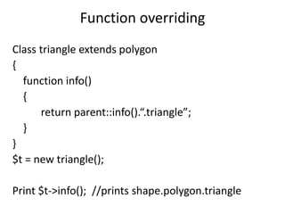 Function overriding
Class triangle extends polygon
{
function info()
{
return parent::info().“.triangle”;
}
}
$t = new triangle();
Print $t->info(); //prints shape.polygon.triangle
 