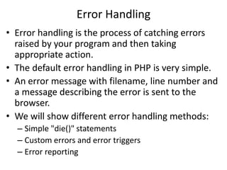 Error Handling
• Error handling is the process of catching errors
raised by your program and then taking
appropriate action.
• The default error handling in PHP is very simple.
• An error message with filename, line number and
a message describing the error is sent to the
browser.
• We will show different error handling methods:
– Simple "die()" statements
– Custom errors and error triggers
– Error reporting
 