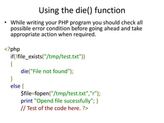 Using the die() function
• While writing your PHP program you should check all
possible error condition before going ahead and take
appropriate action when required.
<?php
if(!file_exists("/tmp/test.txt"))
{
die("File not found");
}
else {
$file=fopen("/tmp/test.txt","r");
print "Opend file sucessfully"; }
// Test of the code here. ?>
 