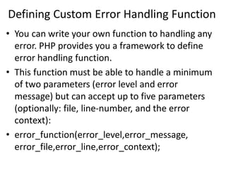 Defining Custom Error Handling Function
• You can write your own function to handling any
error. PHP provides you a framework to define
error handling function.
• This function must be able to handle a minimum
of two parameters (error level and error
message) but can accept up to five parameters
(optionally: file, line-number, and the error
context):
• error_function(error_level,error_message,
error_file,error_line,error_context);
 
